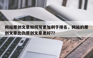 网站原创文章如何写更加利于排名，网站的原创文章比伪原创文章更好?？