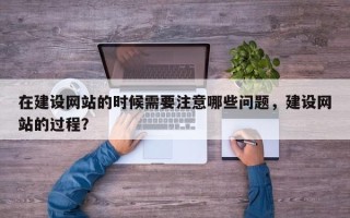 在建设网站的时候需要注意哪些问题，建设网站的过程？