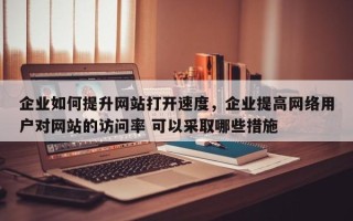 企业如何提升网站打开速度，企业提高网络用户对网站的访问率 可以采取哪些措施
