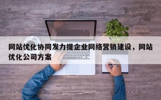 网站优化协同发力提企业网络营销建设，网站优化公司方案