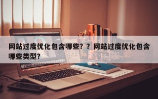 网站过度优化包含哪些？？网站过度优化包含哪些类型？
