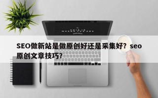 SEO做新站是做原创好还是采集好？seo原创文章技巧？