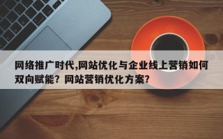 网络推广时代,网站优化与企业线上营销如何双向赋能？网站营销优化方案？