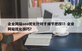 企业网站seo优化针对于细节把控!？企业网站优化技巧？